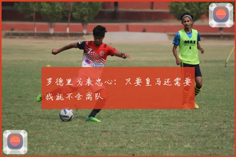 罗德里戈表忠心：只要皇马还需要我就不会离队