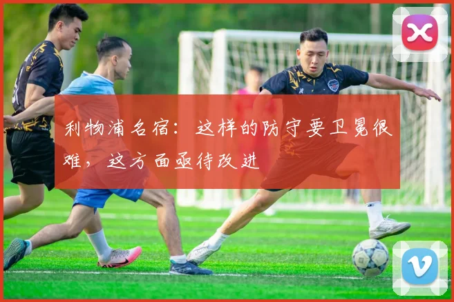 利物浦名宿：这样的防守要卫冕很难，这方面亟待改进