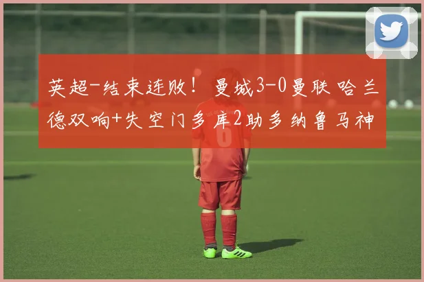 英超-结束连败！曼城3-0曼联 哈兰德双响+失空门多库2助多纳鲁马神扑